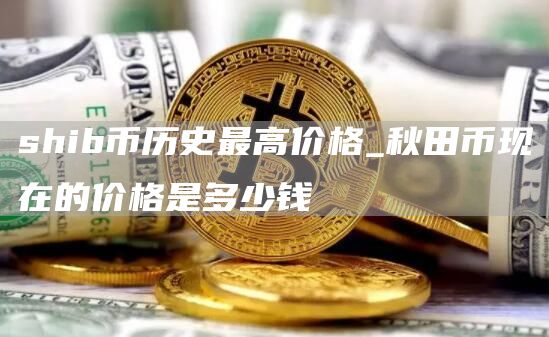shib币历史最高价格_秋田币现在的价格是多少钱