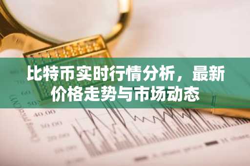 比特币实时行情分析，最新价格走势与市场动态