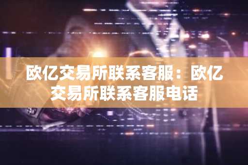 欧亿交易所联系客服：欧亿交易所联系客服电话