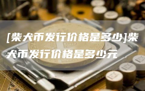 [柴犬币发行价格是多少]柴犬币发行价格是多少元