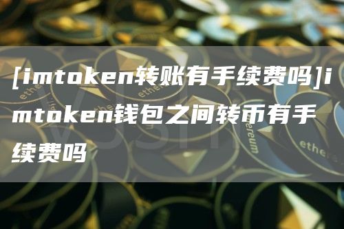 [imthuobien转账有手续费吗]imthuobien钱包之间转币有手续费吗