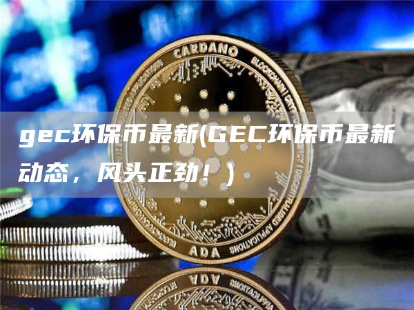 gec环保币最新 - GEC环保币最新动态，风头正劲！