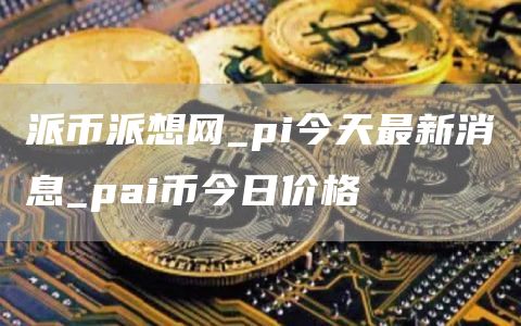 派币派想网_pi今天最新消息_pai币今日价格