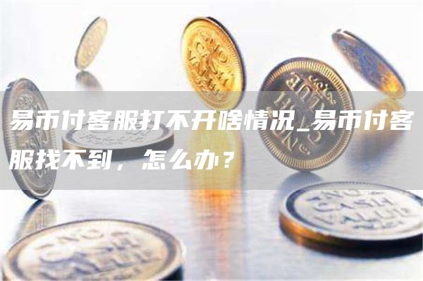 易币付客服打不开啥情况_易币付客服找不到,怎么办?