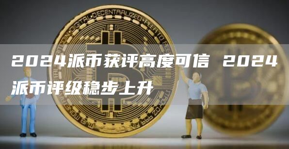 2024派币获评高度可信 2024派币评级稳步上升