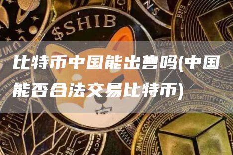 比特币中国能出售吗 - 中国能否合法交易比特币