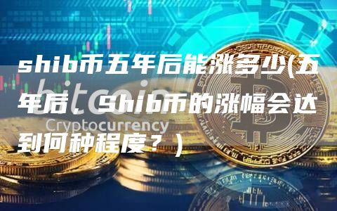 shib币五年后能涨多少 - 五年后,Shib币的涨幅会达到何种程度?