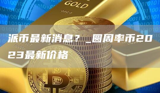 派币最新消息?_圆周率币2023最新价格