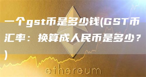 一个gst币是多少钱 - GST币汇率:换算成人民币是多少?