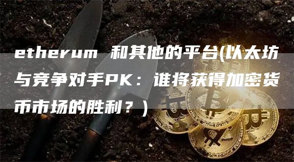 etherum 和其他的平台 - 以太坊与竞争对手PK：谁将获得加密货币市场的胜利？