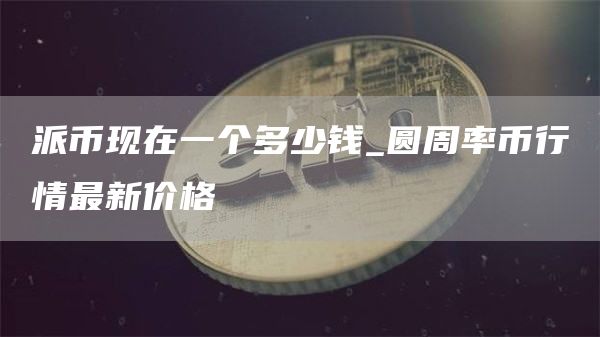 派币现在一个多少钱_圆周率币行情最新价格