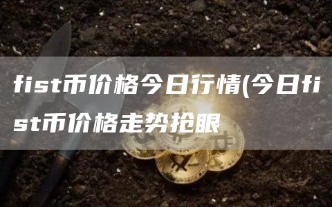 fist币价格今日行情 - 今日fist币价格走势抢眼