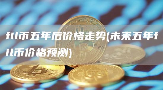 fil币五年后价格走势 - 未来五年fil币价格预测