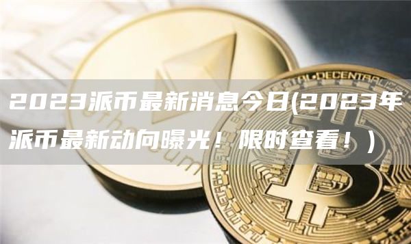 2023派币最新消息今日 - 2023年派币最新动向曝光!限时查看!