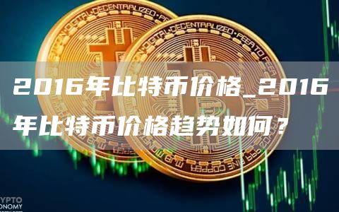 2016年比特币价格_2016年比特币价格趋势如何?