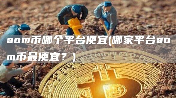 aom币哪个平台便宜 - 哪家平台aom币最便宜?