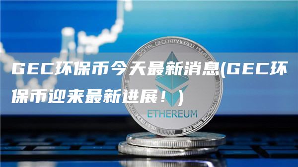 GEC环保币今天最新消息 - GEC环保币迎来最新进展！