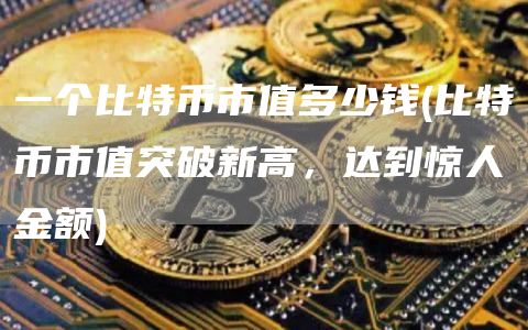 一个比特币市值多少钱 - 比特币市值突破新高,达到惊人金额