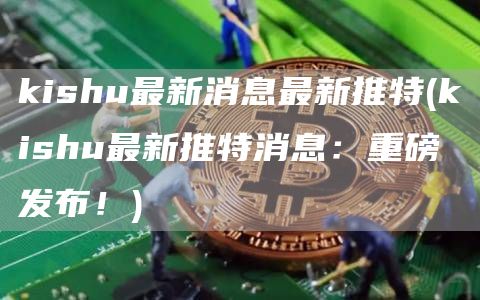 kishu最新消息最新推特 - kishu最新推特消息:重磅发布!