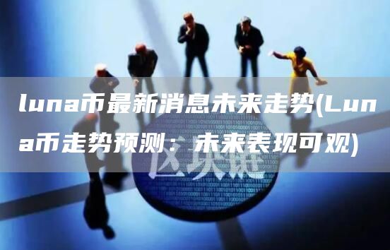 luna币最新消息未来走势 - Luna币走势预测:未来表现可观