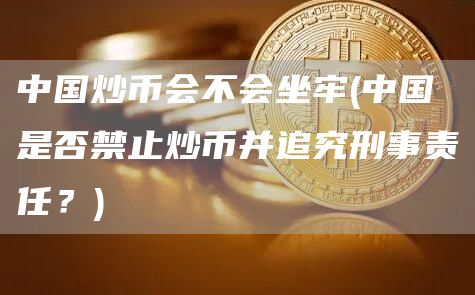 中国炒币会不会坐牢 - 中国是否禁止炒币并追究刑事责任?