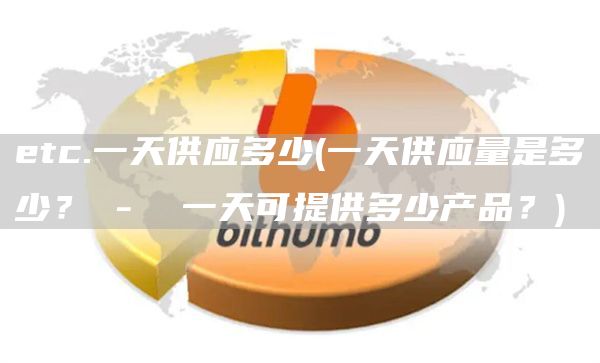 etc.一天供应多少 - 一天供应量是多少？ - 一天可提供多少产品？