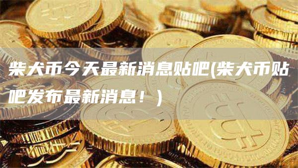 柴犬币今天最新消息贴吧 - 柴犬币贴吧发布最新消息!