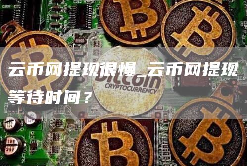 云币网提现很慢_云币网提现等待时间?