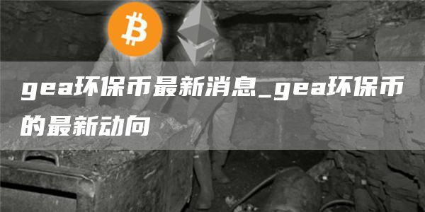 gea环保币最新消息_gea环保币的最新动向