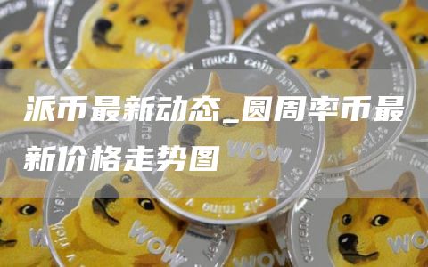 派币最新动态_圆周率币最新价格走势图