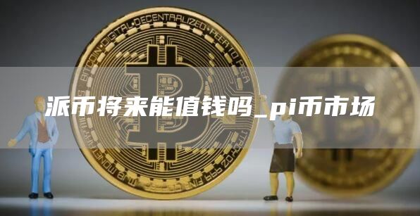 派币将来能值钱吗_pi币市场