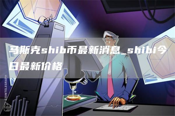马斯克shib币最新消息_shibi今日最新价格