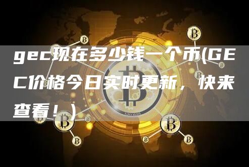 gec现在多少钱一个币 - GEC价格今日实时更新,快来查看!