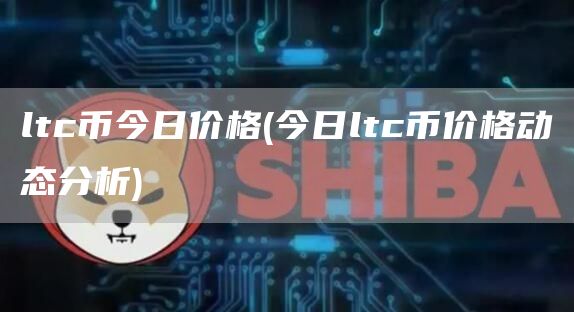 ltc币今日价格 - 今日ltc币价格动态分析