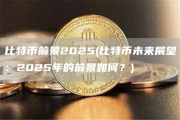 比特币前景2025 - 比特币未来展望:2025年的前景如何?