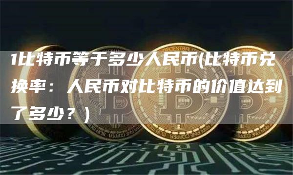 1比特币等于多少人民币 - 比特币兑换率:人民币对比特币的价值达到了多少?