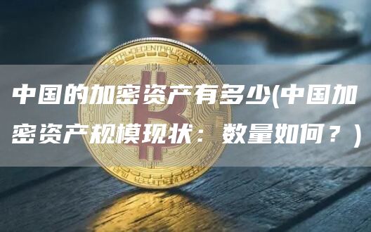 中国的加密资产有多少 - 中国加密资产规模现状:数量如何?