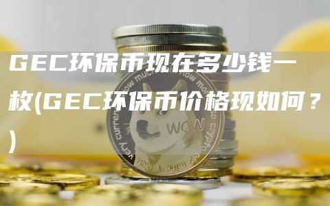 GEC环保币现在多少钱一枚 - GEC环保币价格现如何?