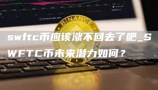swftc币应该涨不回去了吧_SWFTC币未来潜力如何?