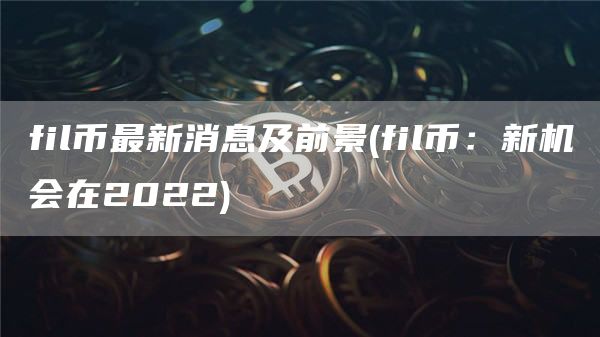 fil币最新消息及前景 - fil币:新机会在2022