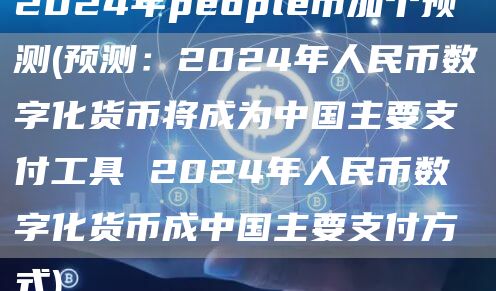 2024年people币加个预测 - 预测:2024年人民币数字化货币将成为中国主要支付工具 2024年人民币数字化货币成中国主要支付方式