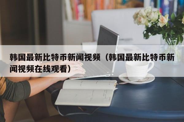 韩国最新比特币新闻视频（韩国最新比特币新闻视频在线观看）