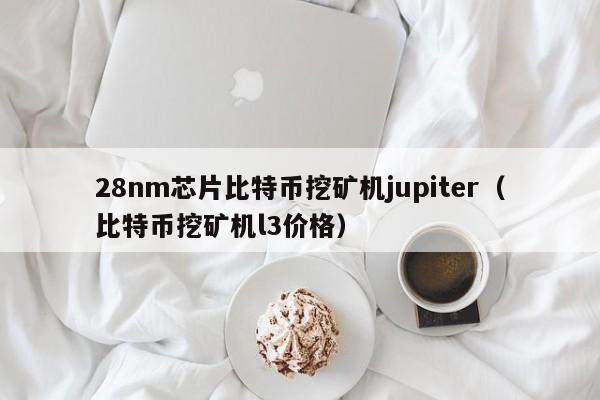 28nm芯片比特币挖矿机jupiter(比特币挖矿机l3价格)