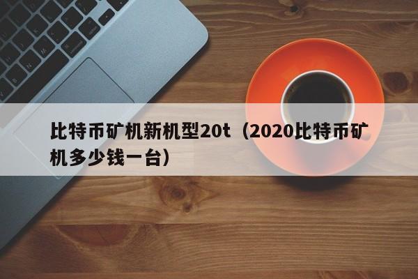 比特币矿机新机型20t（2020比特币矿机多少钱一台）