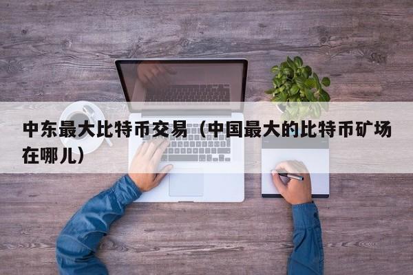 中东最大比特币交易（中国最大的比特币矿场在哪儿）