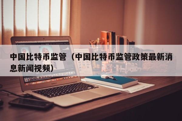 中国比特币监管（中国比特币监管政策最新消息新闻视频）