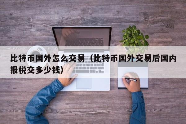 比特币国外怎么交易（比特币国外交易后国内报税交多少钱）
