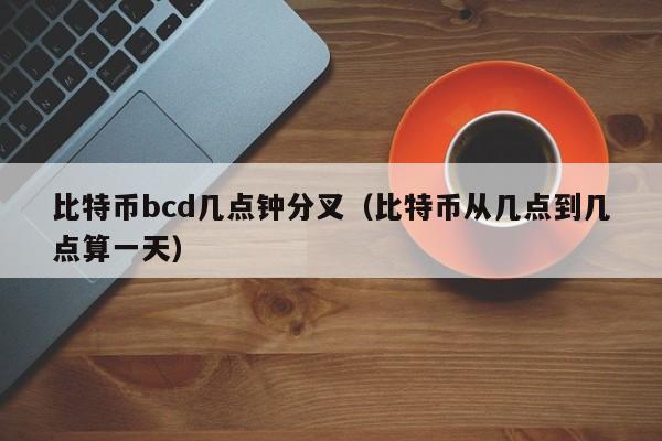 比特币bcd几点钟分叉（比特币从几点到几点算一天）