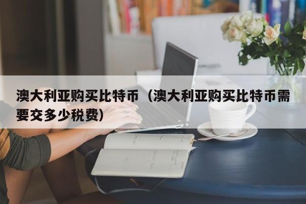澳大利亚购买比特币(澳大利亚购买比特币需要交多少税费)