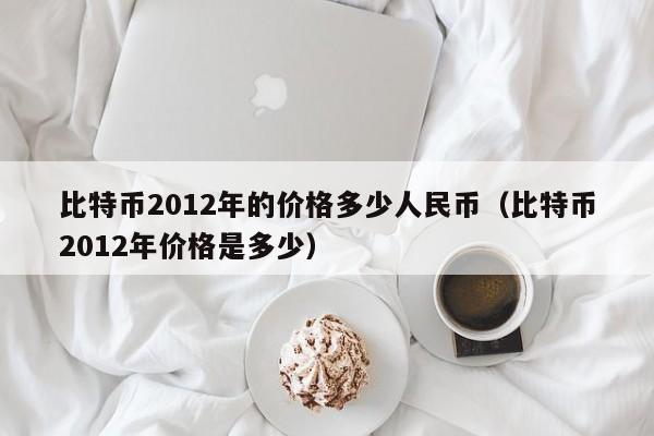 比特币2012年的价格多少人民币（比特币2012年价格是多少）